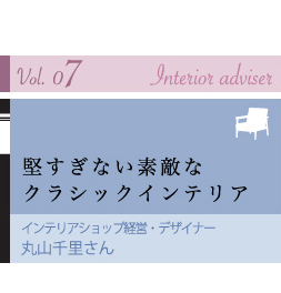 vol.07 Interior adviser 堅すぎない素敵なクラシックインテリア インテリアショップ経営・デザイナー 丸山千里さん