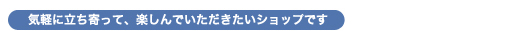 気軽に立ち寄って、楽しんでいただきたいショップです