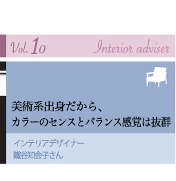 vol.10 Interior adviser
美術系出身だから、カラーのセンスとバランス感覚は抜群
インテリアデザイナー 鐵谷知会子さん